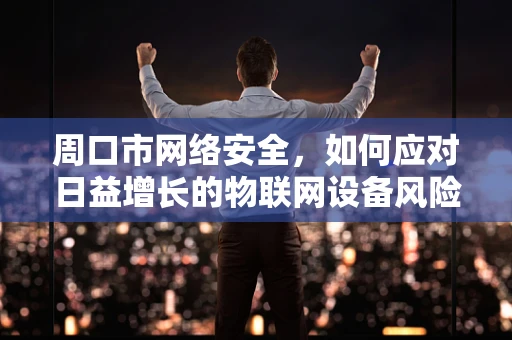 周口市网络安全，如何应对日益增长的物联网设备风险？