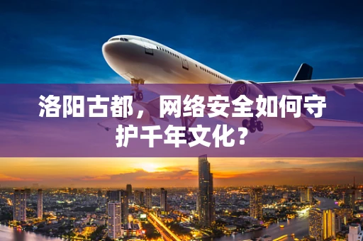 洛阳古都，网络安全如何守护千年文化？