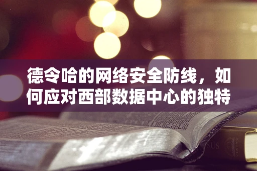 德令哈的网络安全防线，如何应对西部数据中心的独特挑战？
