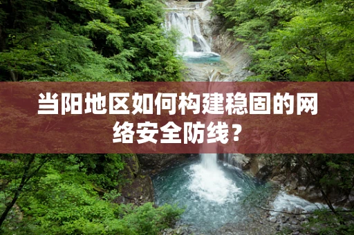 当阳地区如何构建稳固的网络安全防线？