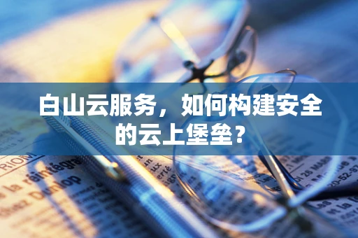白山云服务，如何构建安全的云上堡垒？