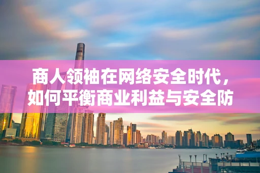 商人领袖在网络安全时代，如何平衡商业利益与安全防护？