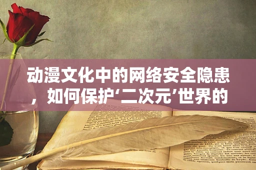 动漫文化中的网络安全隐患，如何保护‘二次元’世界的纯净？