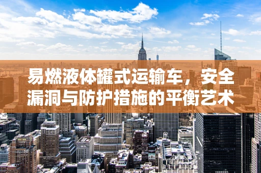 易燃液体罐式运输车，安全漏洞与防护措施的平衡艺术