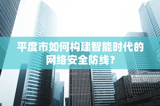 平度市如何构建智能时代的网络安全防线？