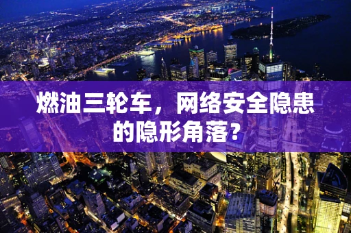 燃油三轮车，网络安全隐患的隐形角落？
