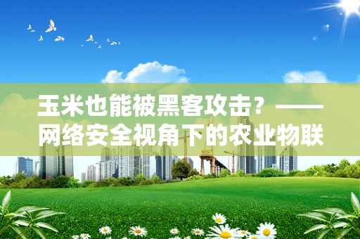 玉米也能被黑客攻击？——网络安全视角下的农业物联网安全