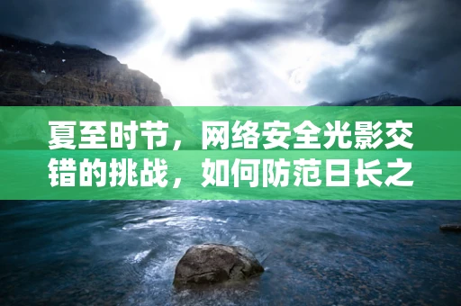 夏至时节，网络安全光影交错的挑战，如何防范日长之下的数据泄露风险？