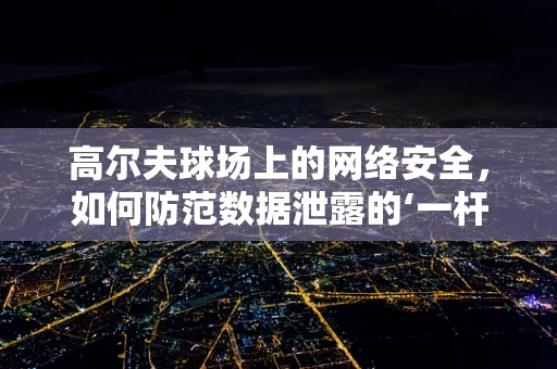 高尔夫球场上的网络安全，如何防范数据泄露的‘一杆进洞’？