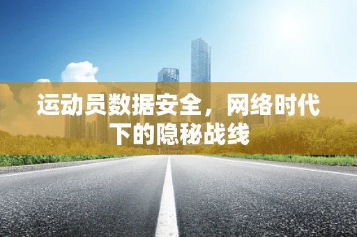 运动员数据安全，网络时代下的隐秘战线