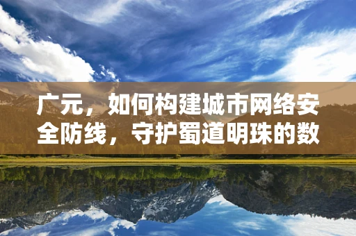 广元，如何构建城市网络安全防线，守护蜀道明珠的数字安全？