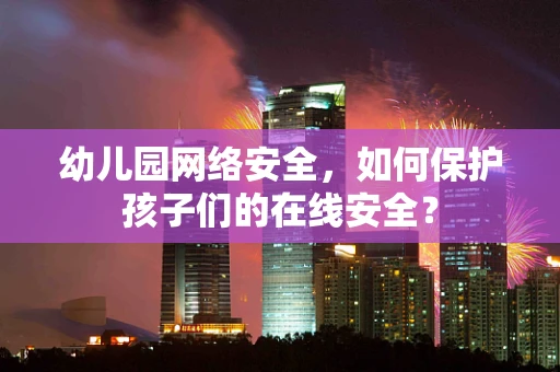 幼儿园网络安全，如何保护孩子们的在线安全？