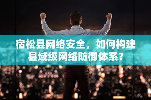 宿松县网络安全，如何构建县域级网络防御体系？