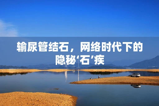 输尿管结石，网络时代下的隐秘‘石’疾