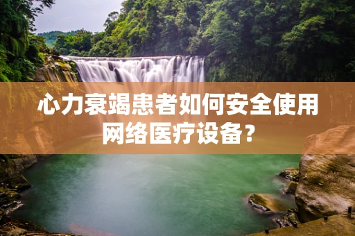 心力衰竭患者如何安全使用网络医疗设备？