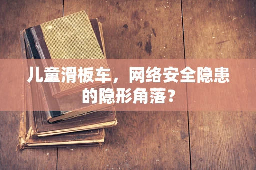 儿童滑板车，网络安全隐患的隐形角落？
