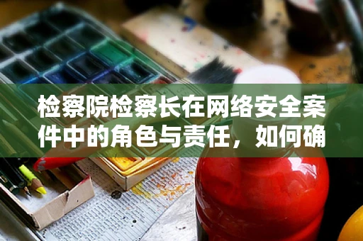 检察院检察长在网络安全案件中的角色与责任，如何确保法律与技术并进？
