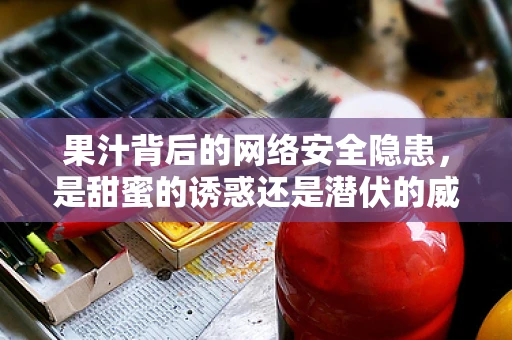 果汁背后的网络安全隐患，是甜蜜的诱惑还是潜伏的威胁？