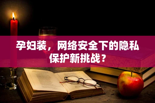 孕妇装，网络安全下的隐私保护新挑战？