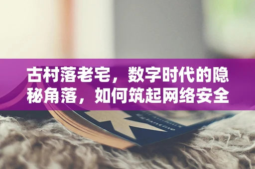 古村落老宅，数字时代的隐秘角落，如何筑起网络安全防线？