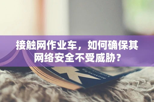 接触网作业车，如何确保其网络安全不受威胁？