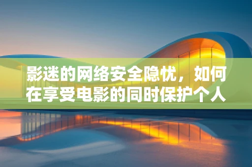 影迷的网络安全隐忧，如何在享受电影的同时保护个人信息安全？