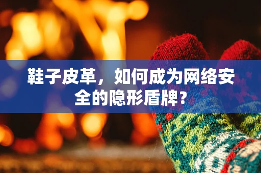 鞋子皮革，如何成为网络安全的隐形盾牌？