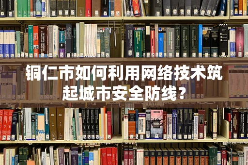 铜仁市如何利用网络技术筑起城市安全防线？