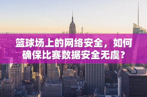 篮球场上的网络安全，如何确保比赛数据安全无虞？