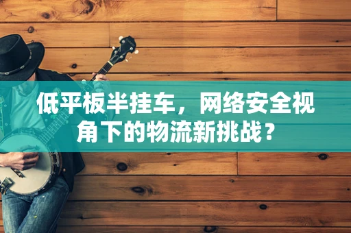 低平板半挂车，网络安全视角下的物流新挑战？