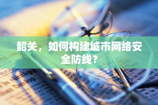 韶关，如何构建城市网络安全防线？