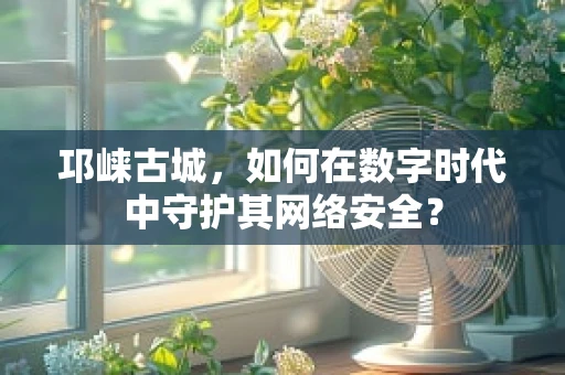 邛崃古城，如何在数字时代中守护其网络安全？