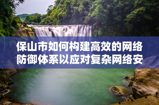 保山市如何构建高效的网络防御体系以应对复杂网络安全威胁？