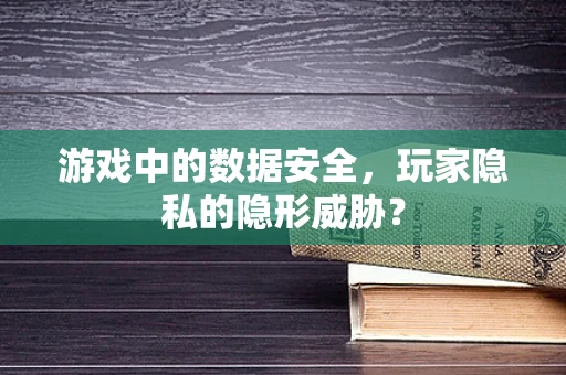 游戏中的数据安全，玩家隐私的隐形威胁？