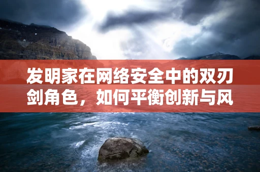 发明家在网络安全中的双刃剑角色，如何平衡创新与风险？