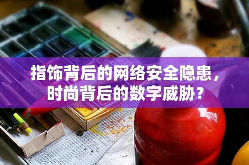 指饰背后的网络安全隐患，时尚背后的数字威胁？