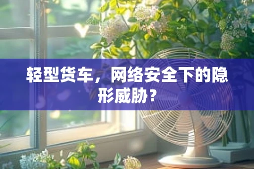 轻型货车，网络安全下的隐形威胁？