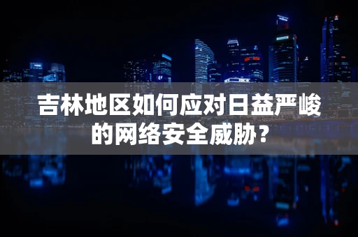 吉林地区如何应对日益严峻的网络安全威胁？