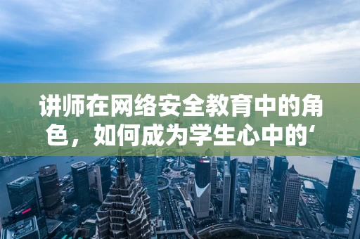 讲师在网络安全教育中的角色，如何成为学生心中的‘防火墙’？
