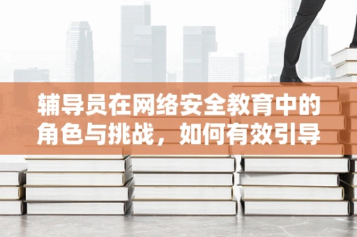 辅导员在网络安全教育中的角色与挑战，如何有效引导？
