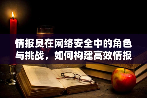 情报员在网络安全中的角色与挑战，如何构建高效情报网络？