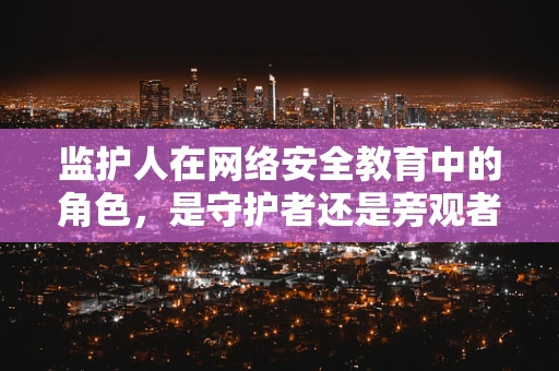 监护人在网络安全教育中的角色，是守护者还是旁观者？
