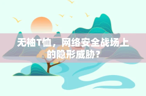 无袖T恤，网络安全战场上的隐形威胁？