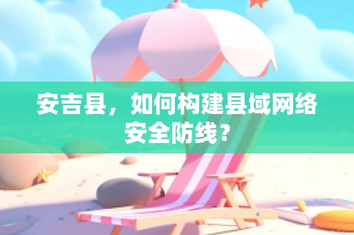 安吉县，如何构建县域网络安全防线？