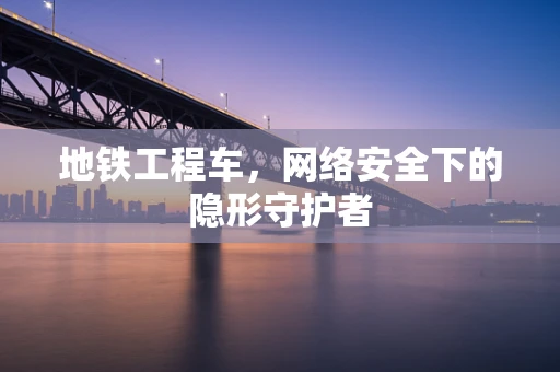 地铁工程车，网络安全下的隐形守护者