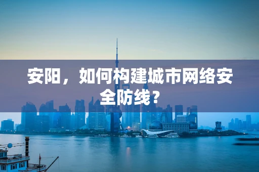 安阳，如何构建城市网络安全防线？