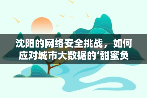 沈阳的网络安全挑战，如何应对城市大数据的‘甜蜜负担’？