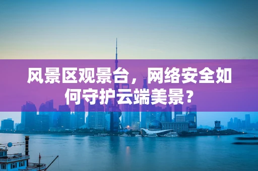风景区观景台，网络安全如何守护云端美景？