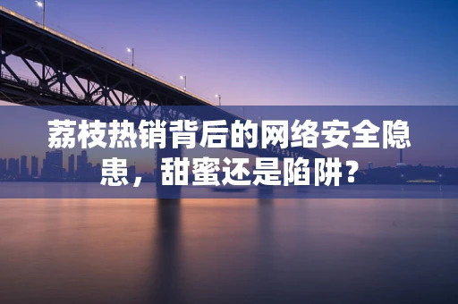 荔枝热销背后的网络安全隐患，甜蜜还是陷阱？