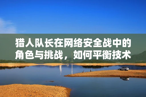 猎人队长在网络安全战中的角色与挑战，如何平衡技术与人性？